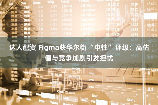 达人配资 Figma获华尔街 “中性” 评级：高估值与竞争加剧引发担忧