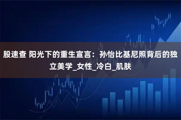 股速查 阳光下的重生宣言：孙怡比基尼照背后的独立美学_女性_冷白_肌肤