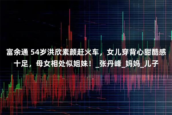 富余通 54岁洪欣素颜赶火车，女儿穿背心甜酷感十足，母女相处似姐妹！_张丹峰_妈妈_儿子