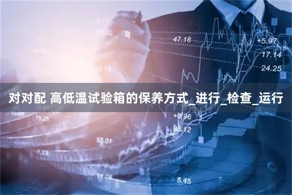 对对配 高低温试验箱的保养方式_进行_检查_运行