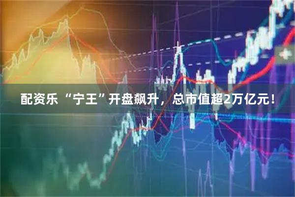 配资乐 “宁王”开盘飙升，总市值超2万亿元！