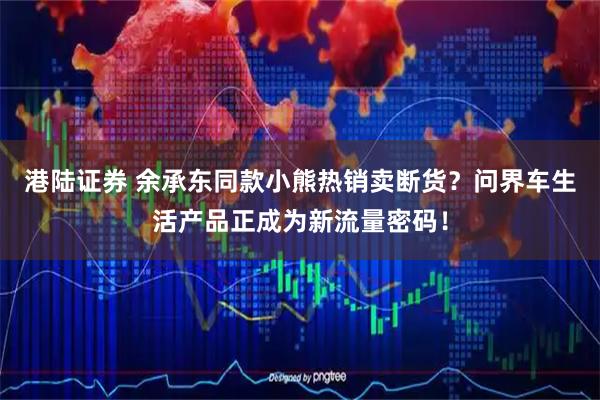 港陆证券 余承东同款小熊热销卖断货？问界车生活产品正成为新流量密码！