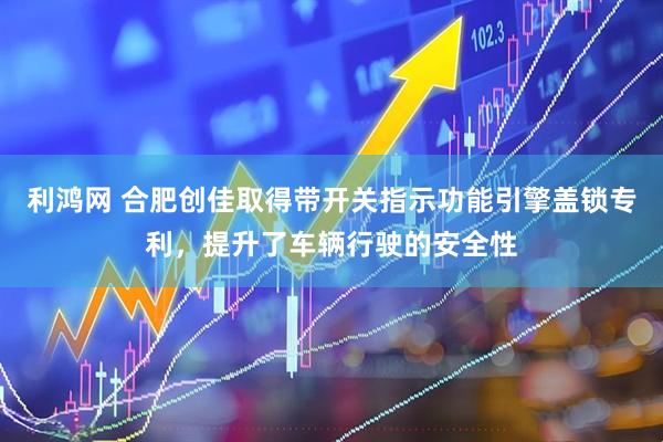 利鸿网 合肥创佳取得带开关指示功能引擎盖锁专利，提升了车辆行驶的安全性