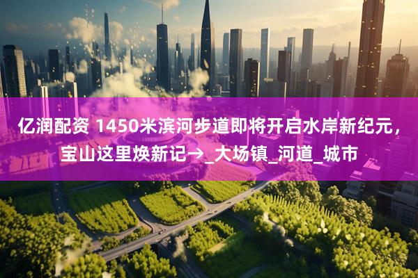 亿润配资 1450米滨河步道即将开启水岸新纪元，宝山这里焕新记→_大场镇_河道_城市