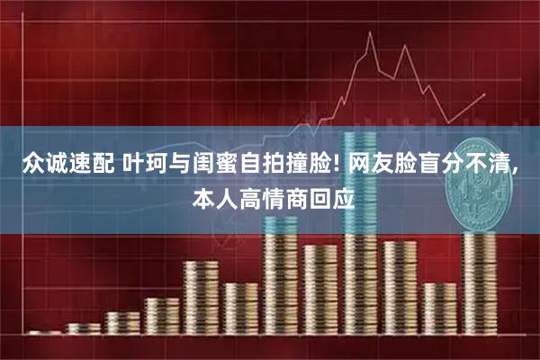 众诚速配 叶珂与闺蜜自拍撞脸! 网友脸盲分不清, 本人高情商回应