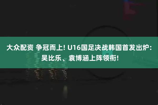 大众配资 争冠而上! U16国足决战韩国首发出炉: 吴比乐、袁博涵上阵领衔!