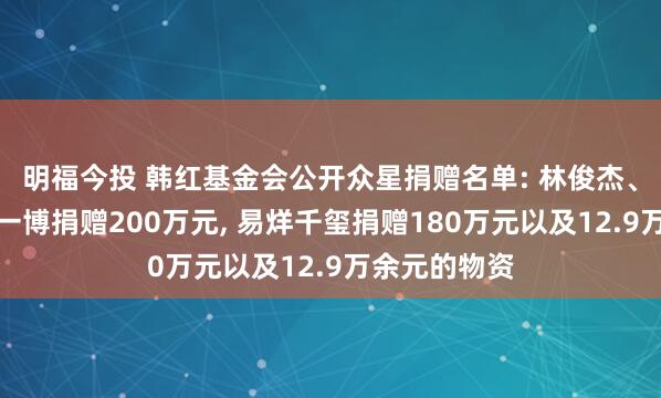 明福今投 韩红基金会公开众星捐赠名单: 林俊杰、潘玮柏、王一博捐赠200万元, 易烊千玺捐赠180万元以及12.9万余元的物资