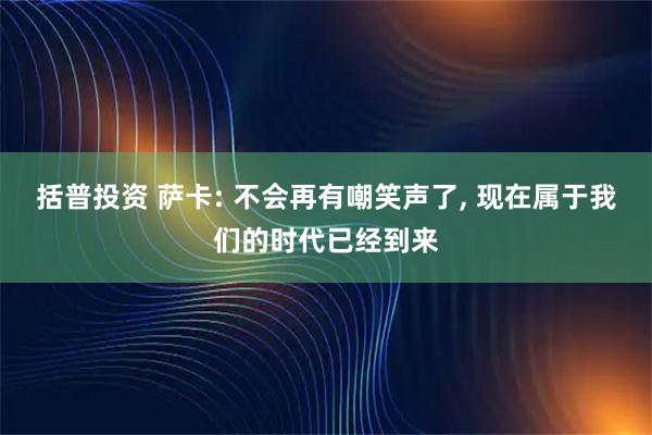 括普投资 萨卡: 不会再有嘲笑声了, 现在属于我们的时代已经到来
