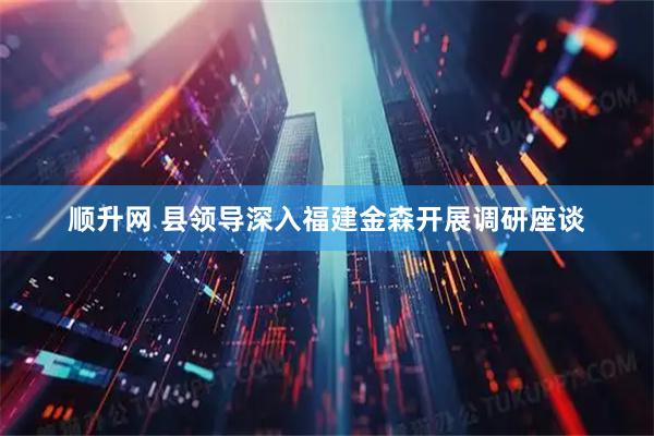 顺升网 县领导深入福建金森开展调研座谈