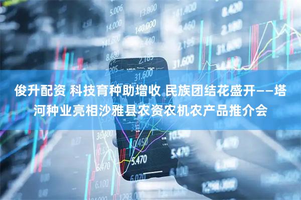俊升配资 科技育种助增收 民族团结花盛开——塔河种业亮相沙雅县农资农机农产品推介会