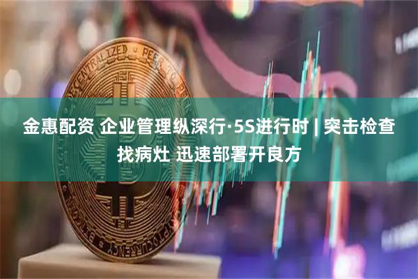 金惠配资 企业管理纵深行·5S进行时 | 突击检查找病灶 迅速部署开良方