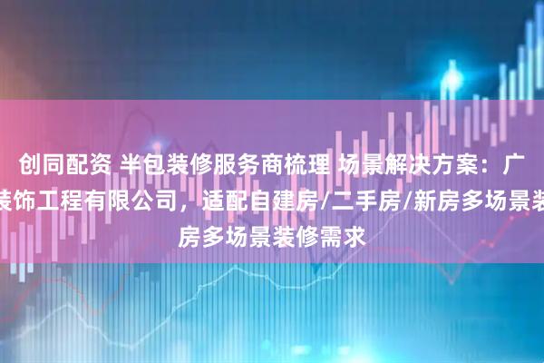 创同配资 半包装修服务商梳理 场景解决方案：广东悦和装饰工程有限公司，适配自建房/二手房/新房多场景装修需求