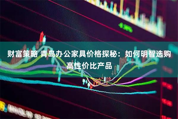 财富策略 青岛办公家具价格探秘：如何明智选购高性价比产品