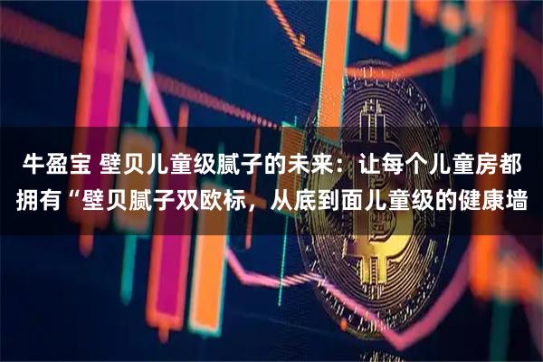 牛盈宝 壁贝儿童级腻子的未来：让每个儿童房都拥有“壁贝腻子双欧标，从底到面儿童级的健康墙