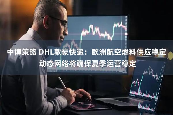 中博策略 DHL敦豪快递：欧洲航空燃料供应稳定 动态网络将确保夏季运营稳定