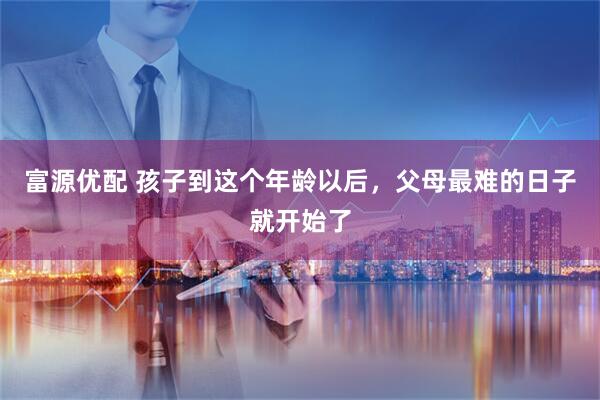 富源优配 孩子到这个年龄以后，父母最难的日子就开始了