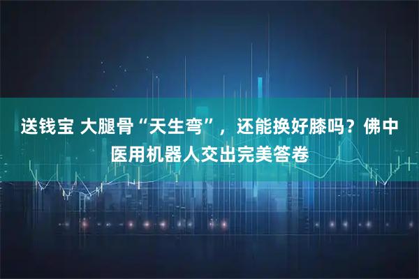 送钱宝 大腿骨“天生弯”，还能换好膝吗？佛中医用机器人交出完美答卷