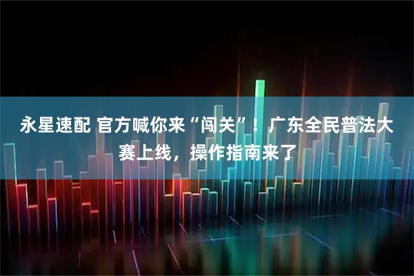 永星速配 官方喊你来“闯关”！广东全民普法大赛上线，操作指南来了