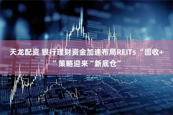 天龙配资 银行理财资金加速布局REITs “固收+”策略迎来“新底仓”