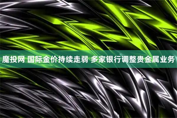 魔投网 国际金价持续走弱 多家银行调整贵金属业务