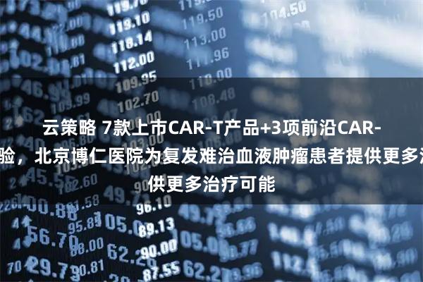 云策略 7款上市CAR-T产品+3项前沿CAR-T临床试验，北京博仁医院为复发难治血液肿瘤患者提供更多治疗可能