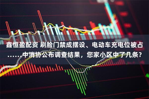 鑫恒盈配资 刷脸门禁成摆设、电动车充电位被占……中消协公布调查结果，您家小区中了几条？