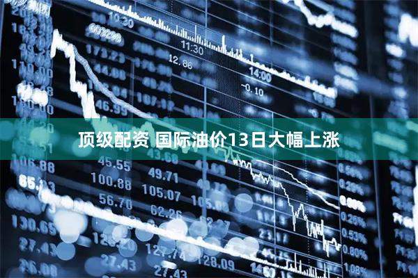 顶级配资 国际油价13日大幅上涨