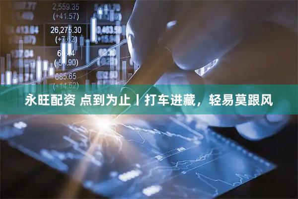 永旺配资 点到为止丨打车进藏，轻易莫跟风